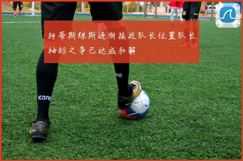 柯蒂斯琼斯逐渐接近队长位置队长袖标之争已达成和解