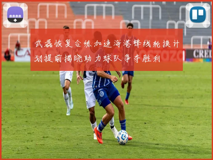 武磊恢复合练加速海港锋线轮换计划提前揭晓助力球队争夺胜利