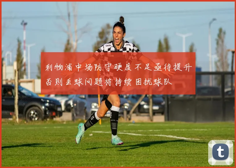 利物浦中场防守硬度不足亟待提升否则丢球问题将持续困扰球队