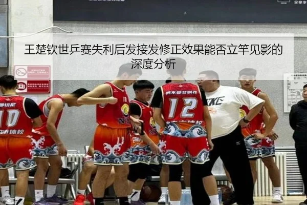 王楚钦世乒赛失利后发接发修正效果能否立竿见影的深度分析