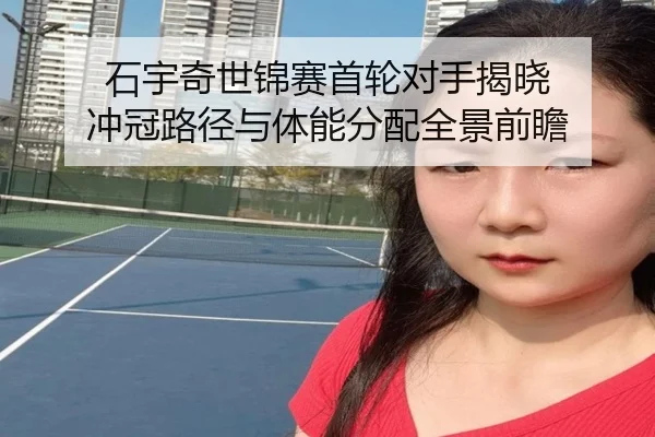 石宇奇世锦赛首轮对手揭晓 冲冠路径与体能分配全景前瞻